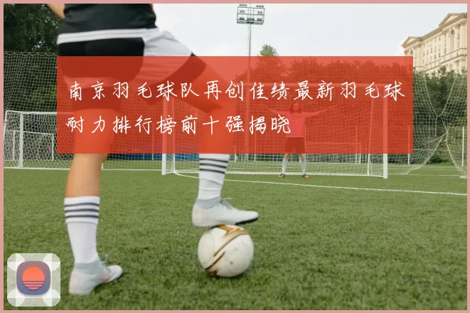 南京羽毛球队再创佳绩最新羽毛球耐力排行榜前十强揭晓
