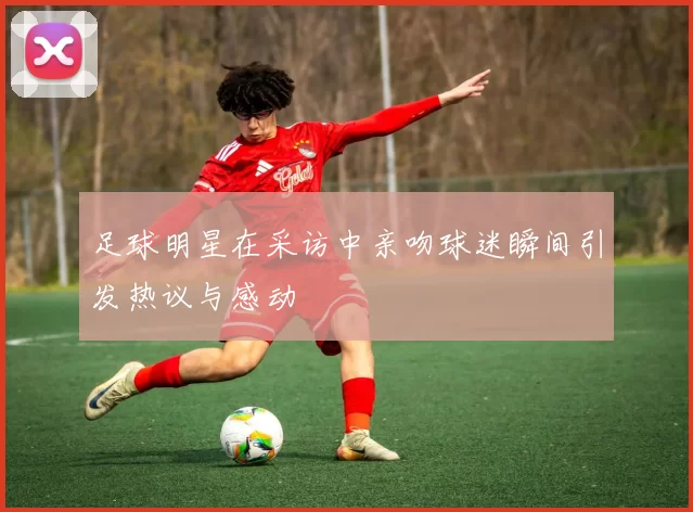 足球明星在采访中亲吻球迷瞬间引发热议与感动