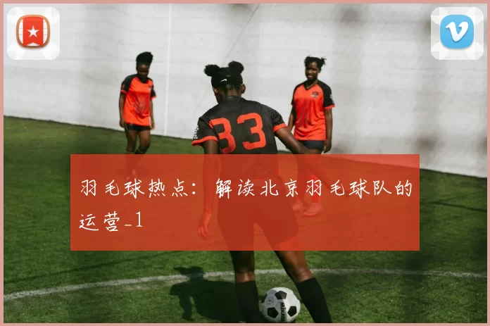 羽毛球热点：解读北京羽毛球队的运营_1