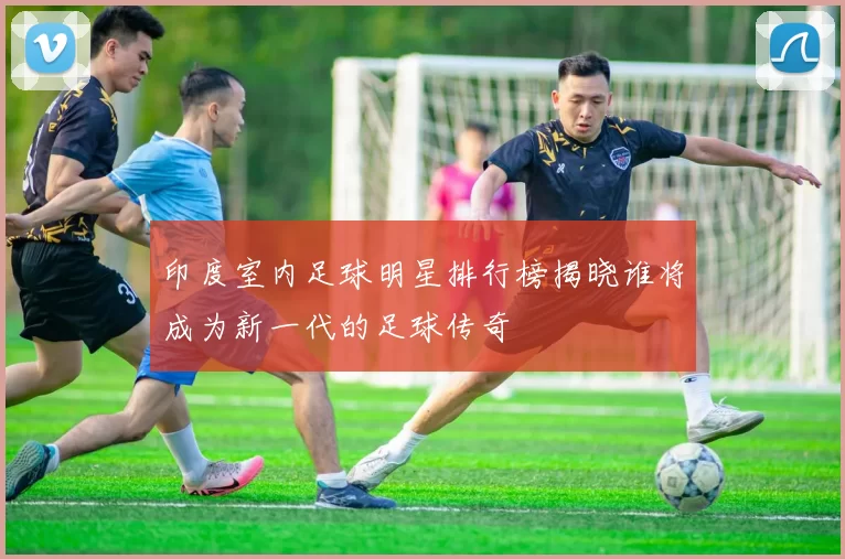 印度室内足球明星排行榜揭晓谁将成为新一代的足球传奇