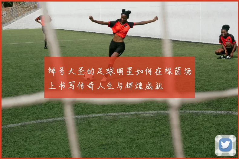 绰号大圣的足球明星如何在绿茵场上书写传奇人生与辉煌成就