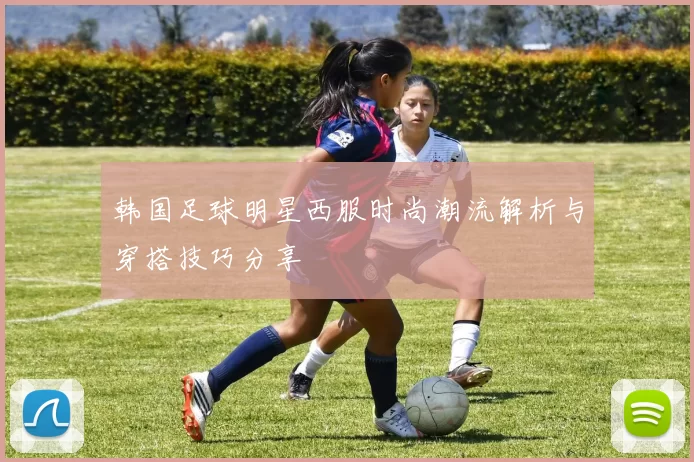 韩国足球明星西服时尚潮流解析与穿搭技巧分享