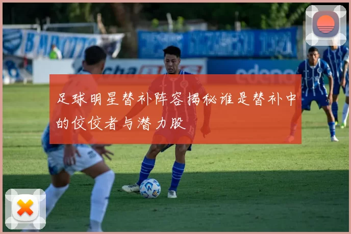 足球明星替补阵容揭秘谁是替补中的佼佼者与潜力股