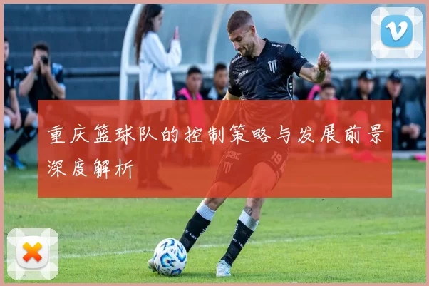 重庆篮球队的控制策略与发展前景深度解析