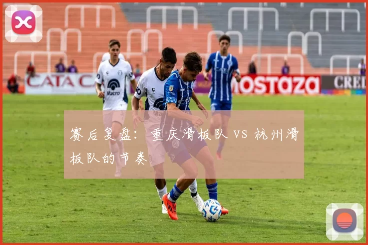 赛后复盘：重庆滑板队 vs 杭州滑板队的节奏